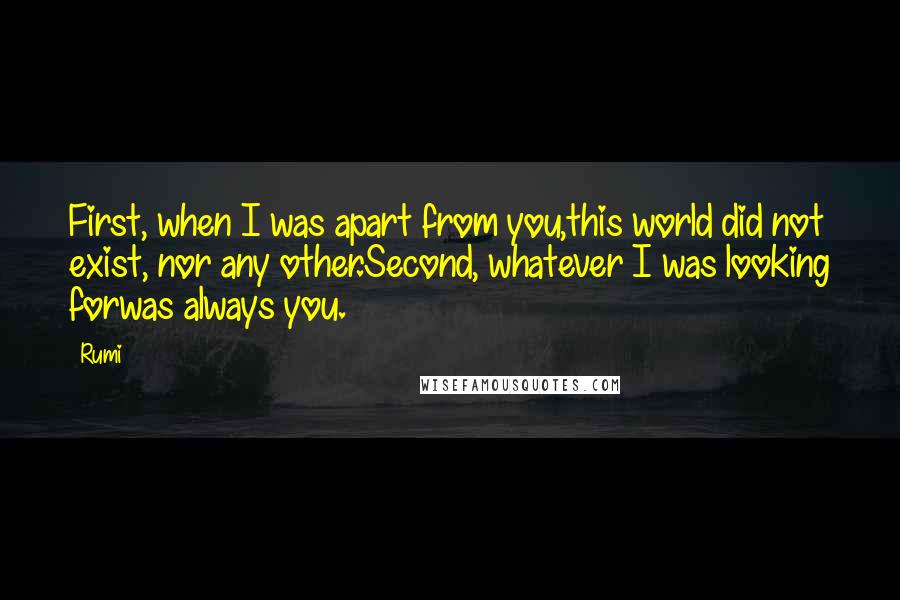 Rumi Quotes: First, when I was apart from you,this world did not exist, nor any other.Second, whatever I was looking forwas always you.