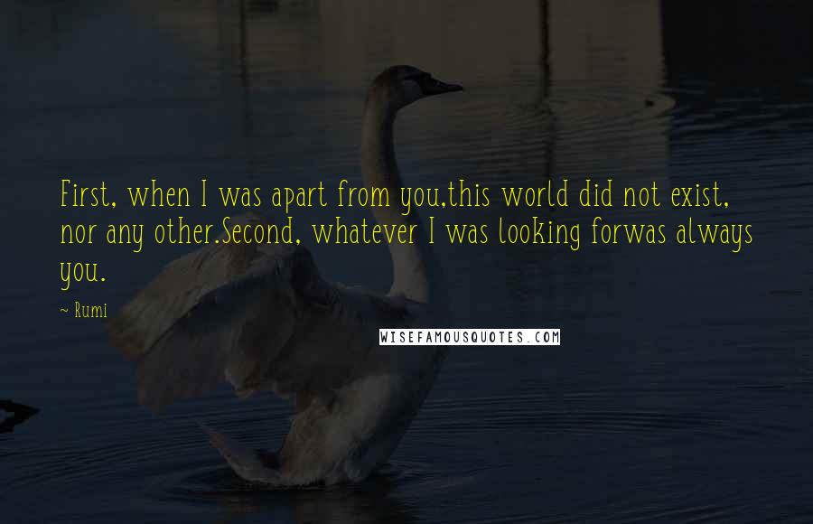 Rumi Quotes: First, when I was apart from you,this world did not exist, nor any other.Second, whatever I was looking forwas always you.