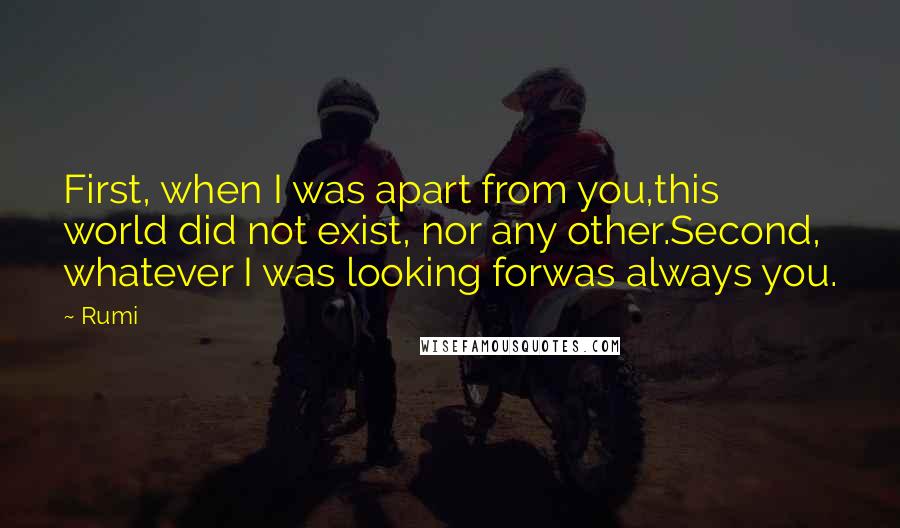 Rumi Quotes: First, when I was apart from you,this world did not exist, nor any other.Second, whatever I was looking forwas always you.