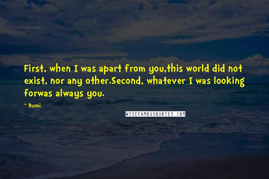 Rumi Quotes: First, when I was apart from you,this world did not exist, nor any other.Second, whatever I was looking forwas always you.