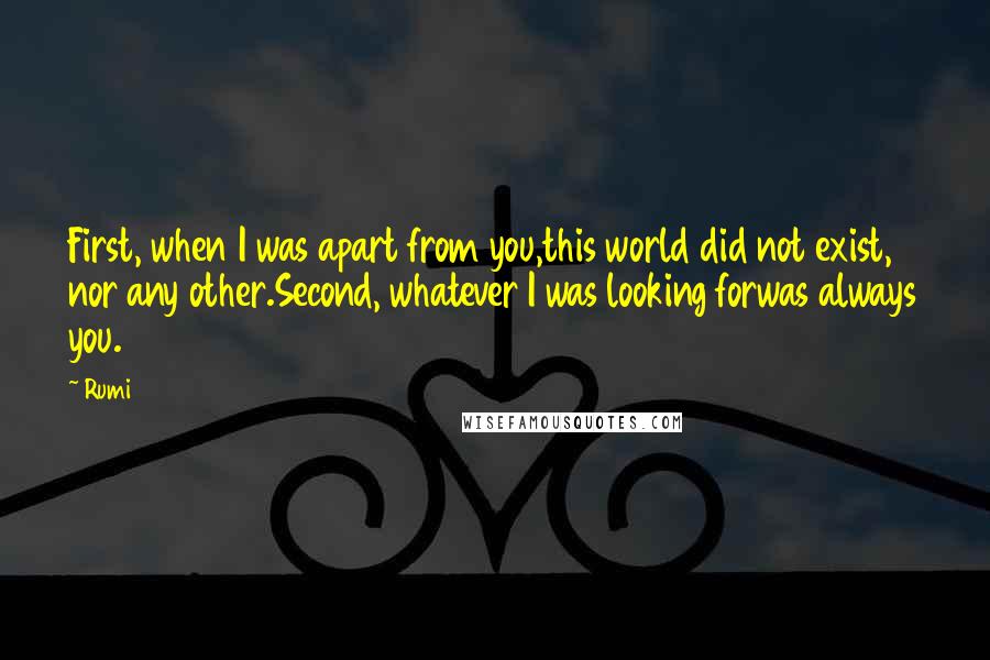 Rumi Quotes: First, when I was apart from you,this world did not exist, nor any other.Second, whatever I was looking forwas always you.