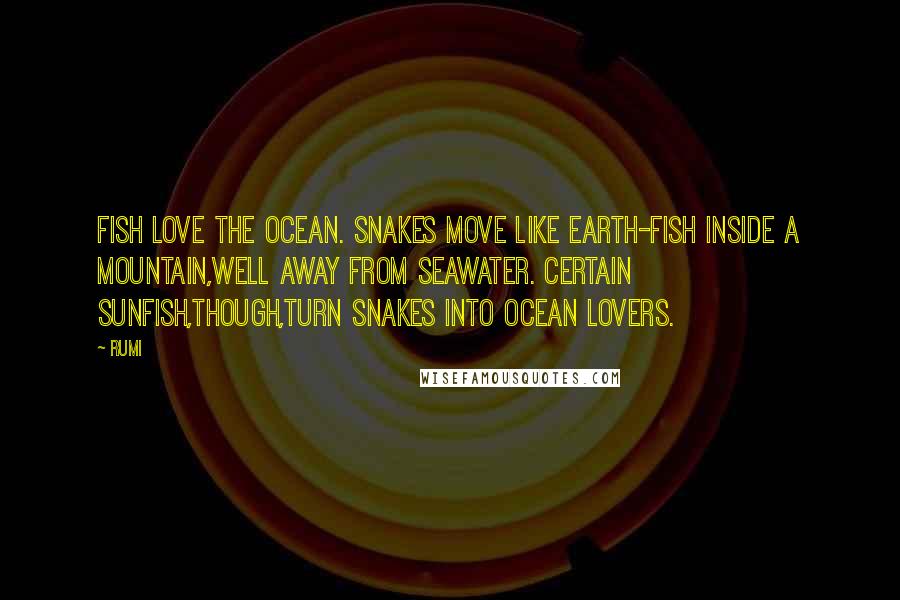 Rumi Quotes: Fish love the ocean. Snakes move like earth-fish inside a mountain,well away from seawater. Certain sunfish,though,turn snakes into ocean lovers.