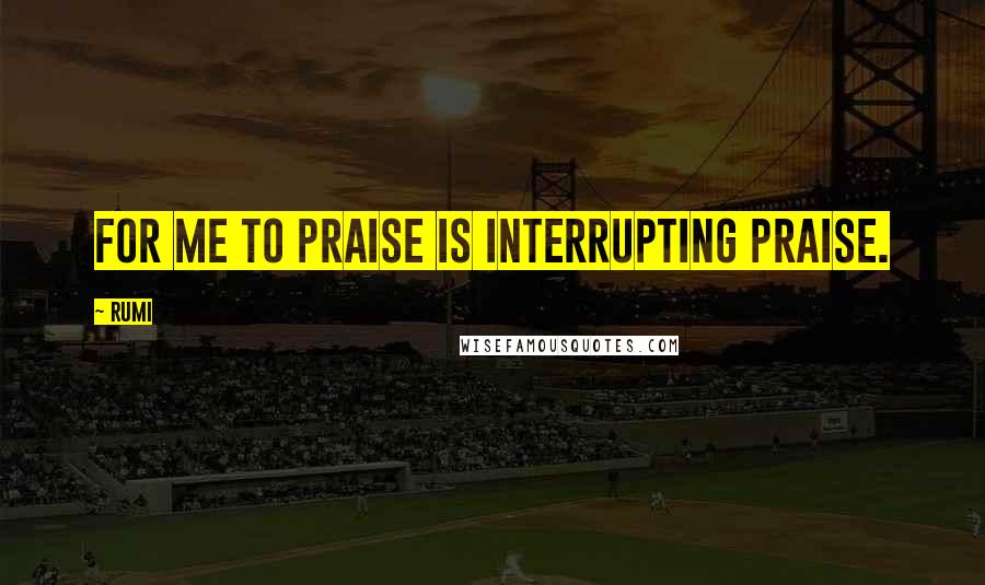 Rumi Quotes: For me to praise is interrupting praise.