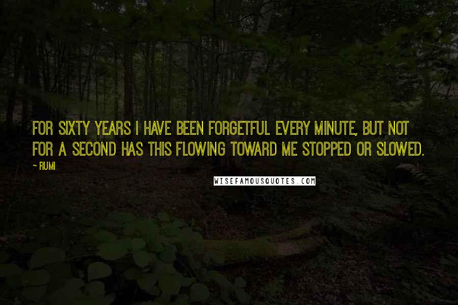 Rumi Quotes: For sixty years I have been forgetful every minute, but not for a second has this flowing toward me stopped or slowed.