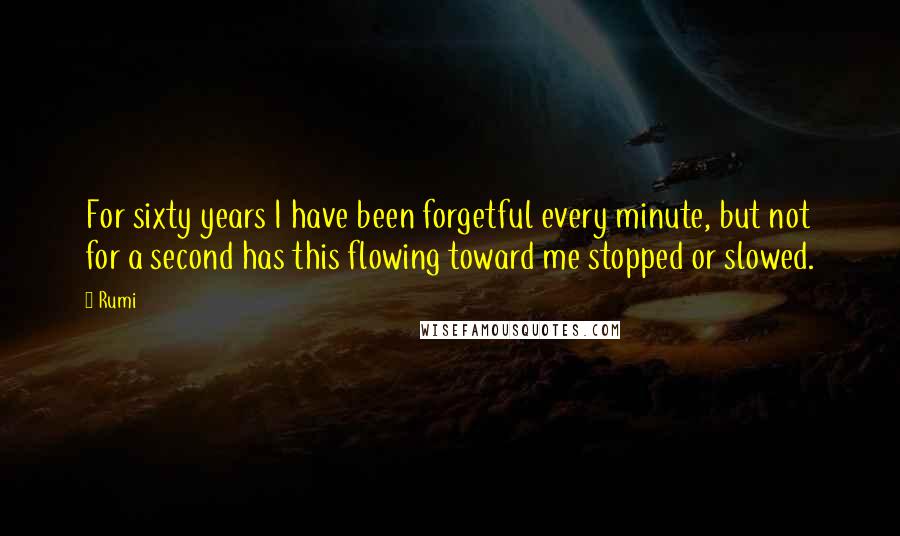 Rumi Quotes: For sixty years I have been forgetful every minute, but not for a second has this flowing toward me stopped or slowed.