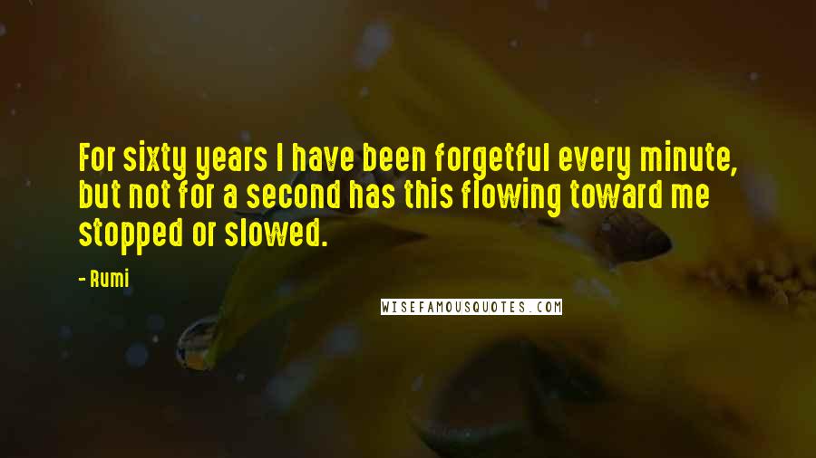 Rumi Quotes: For sixty years I have been forgetful every minute, but not for a second has this flowing toward me stopped or slowed.