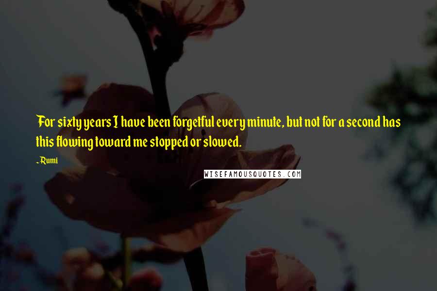 Rumi Quotes: For sixty years I have been forgetful every minute, but not for a second has this flowing toward me stopped or slowed.