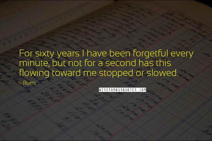 Rumi Quotes: For sixty years I have been forgetful every minute, but not for a second has this flowing toward me stopped or slowed.