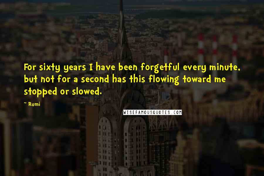 Rumi Quotes: For sixty years I have been forgetful every minute, but not for a second has this flowing toward me stopped or slowed.