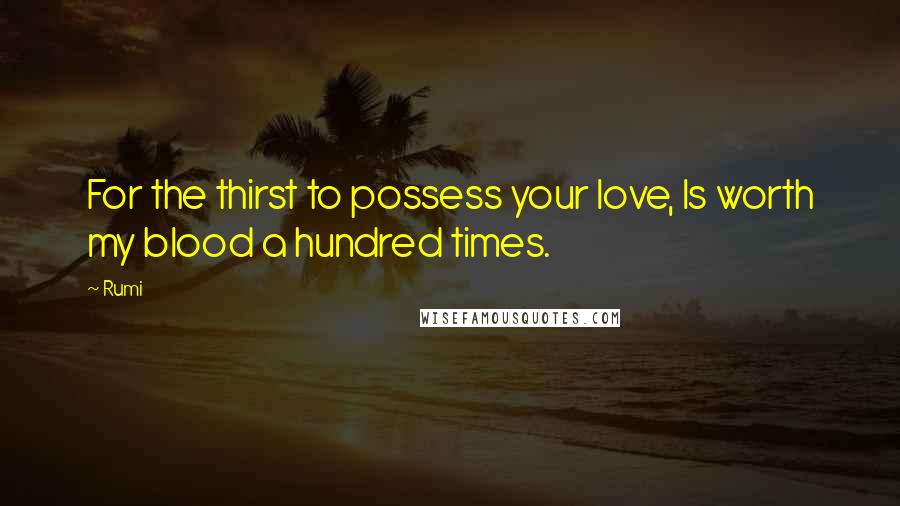 Rumi Quotes: For the thirst to possess your love, Is worth my blood a hundred times.