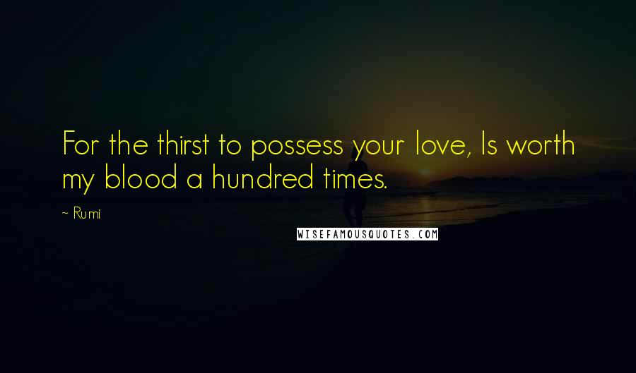 Rumi Quotes: For the thirst to possess your love, Is worth my blood a hundred times.