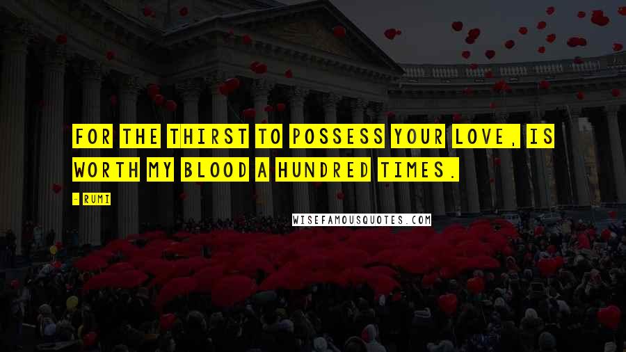 Rumi Quotes: For the thirst to possess your love, Is worth my blood a hundred times.