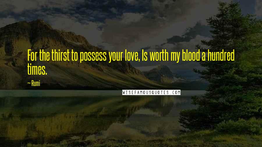 Rumi Quotes: For the thirst to possess your love, Is worth my blood a hundred times.