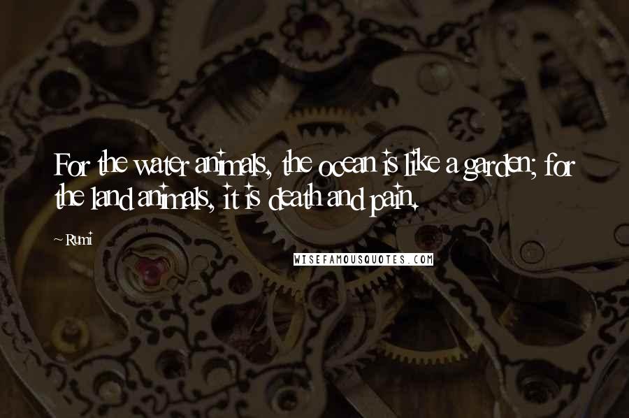 Rumi Quotes: For the water animals, the ocean is like a garden; for the land animals, it is death and pain.