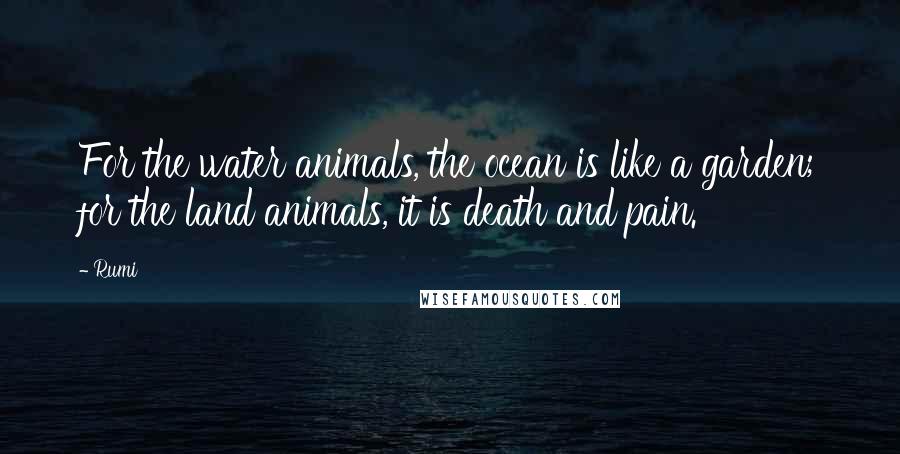 Rumi Quotes: For the water animals, the ocean is like a garden; for the land animals, it is death and pain.