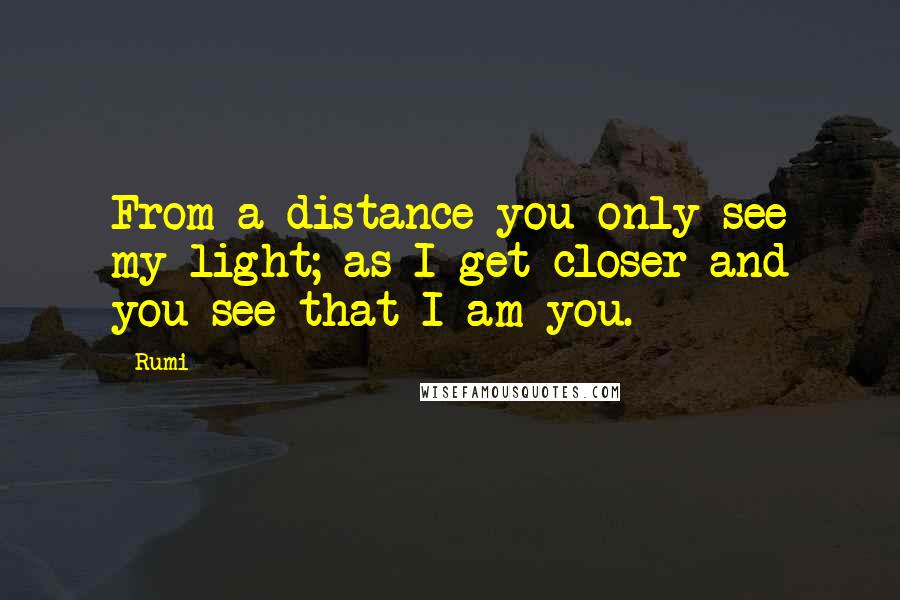 Rumi Quotes: From a distance you only see my light; as I get closer and you see that I am you.