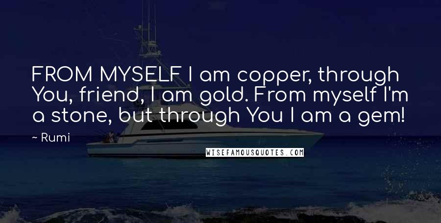 Rumi Quotes: FROM MYSELF I am copper, through You, friend, I am gold. From myself I'm a stone, but through You I am a gem!