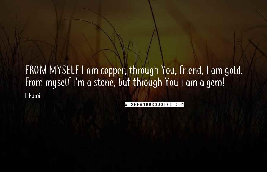 Rumi Quotes: FROM MYSELF I am copper, through You, friend, I am gold. From myself I'm a stone, but through You I am a gem!