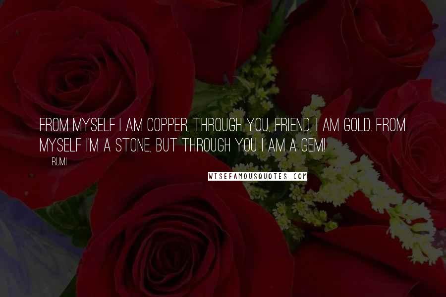 Rumi Quotes: FROM MYSELF I am copper, through You, friend, I am gold. From myself I'm a stone, but through You I am a gem!