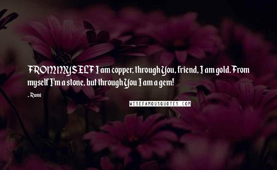 Rumi Quotes: FROM MYSELF I am copper, through You, friend, I am gold. From myself I'm a stone, but through You I am a gem!