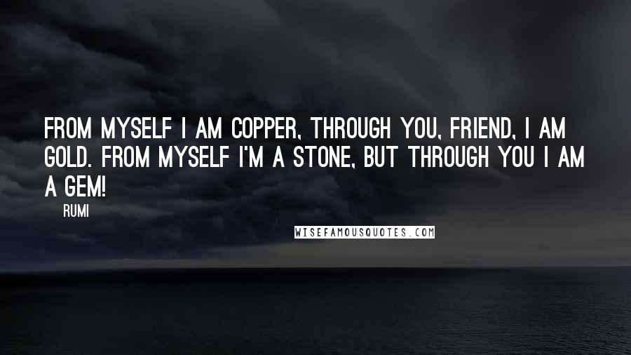 Rumi Quotes: FROM MYSELF I am copper, through You, friend, I am gold. From myself I'm a stone, but through You I am a gem!
