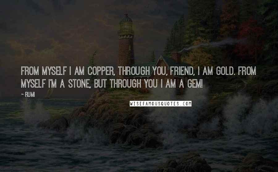 Rumi Quotes: FROM MYSELF I am copper, through You, friend, I am gold. From myself I'm a stone, but through You I am a gem!