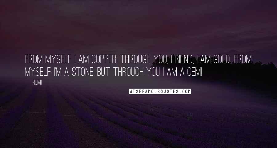Rumi Quotes: FROM MYSELF I am copper, through You, friend, I am gold. From myself I'm a stone, but through You I am a gem!