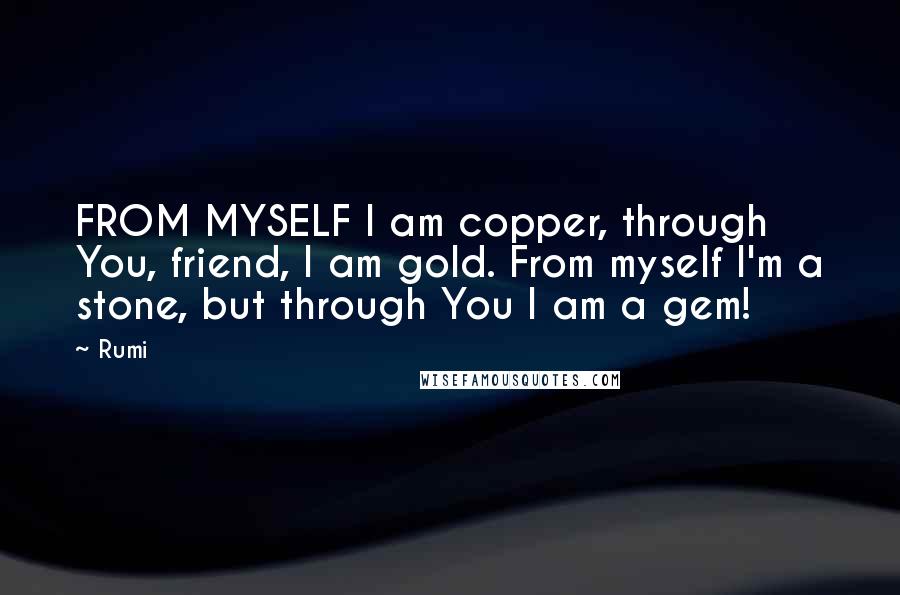 Rumi Quotes: FROM MYSELF I am copper, through You, friend, I am gold. From myself I'm a stone, but through You I am a gem!