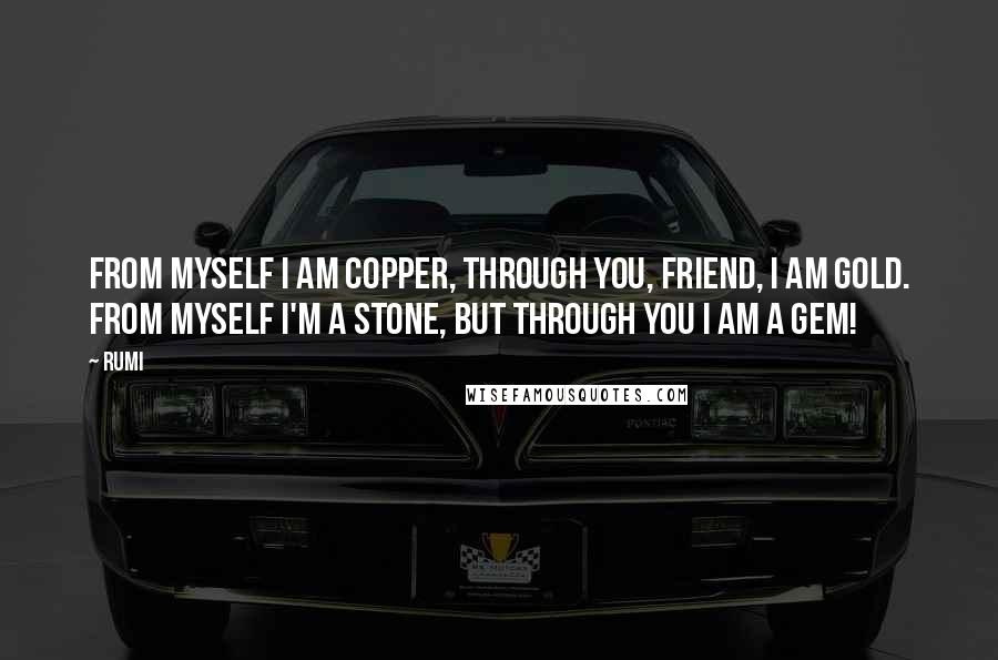 Rumi Quotes: FROM MYSELF I am copper, through You, friend, I am gold. From myself I'm a stone, but through You I am a gem!