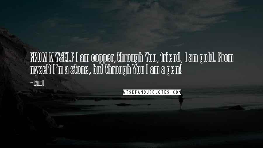 Rumi Quotes: FROM MYSELF I am copper, through You, friend, I am gold. From myself I'm a stone, but through You I am a gem!