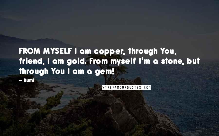 Rumi Quotes: FROM MYSELF I am copper, through You, friend, I am gold. From myself I'm a stone, but through You I am a gem!