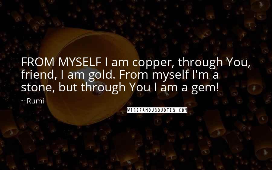 Rumi Quotes: FROM MYSELF I am copper, through You, friend, I am gold. From myself I'm a stone, but through You I am a gem!