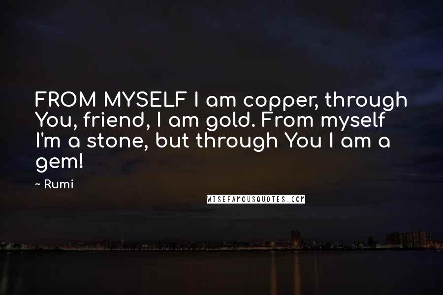 Rumi Quotes: FROM MYSELF I am copper, through You, friend, I am gold. From myself I'm a stone, but through You I am a gem!