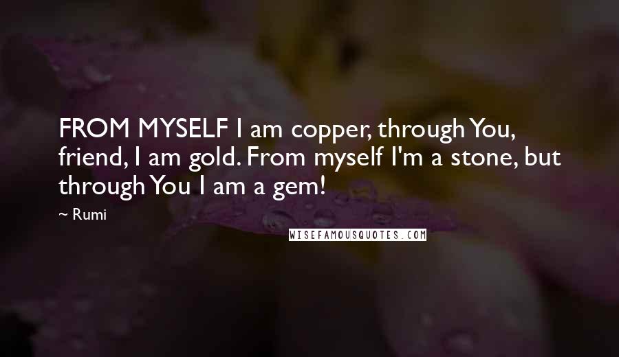 Rumi Quotes: FROM MYSELF I am copper, through You, friend, I am gold. From myself I'm a stone, but through You I am a gem!