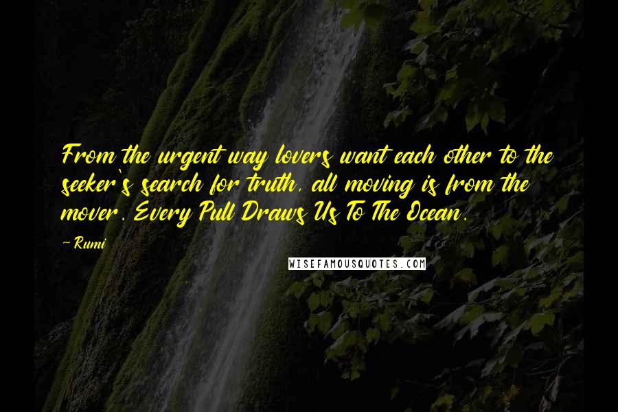 Rumi Quotes: From the urgent way lovers want each other to the seeker's search for truth, all moving is from the mover. Every Pull Draws Us To The Ocean.