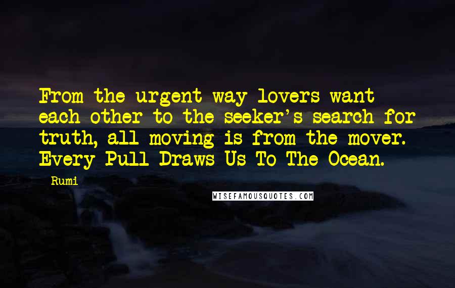 Rumi Quotes: From the urgent way lovers want each other to the seeker's search for truth, all moving is from the mover. Every Pull Draws Us To The Ocean.