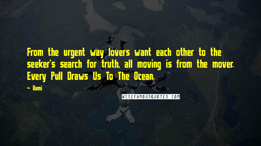 Rumi Quotes: From the urgent way lovers want each other to the seeker's search for truth, all moving is from the mover. Every Pull Draws Us To The Ocean.