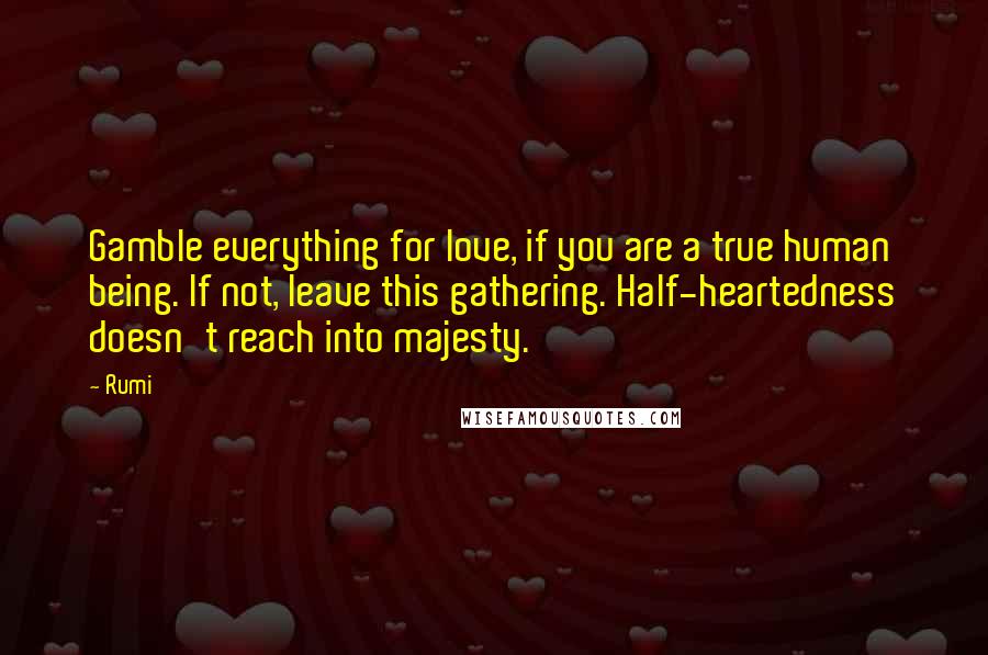 Rumi Quotes: Gamble everything for love, if you are a true human being. If not, leave this gathering. Half-heartedness doesn't reach into majesty.