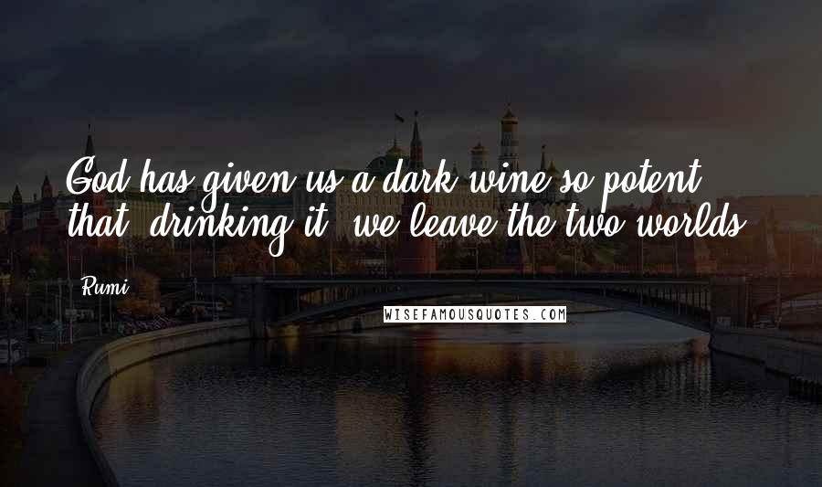 Rumi Quotes: God has given us a dark wine so potent that, drinking it, we leave the two worlds.