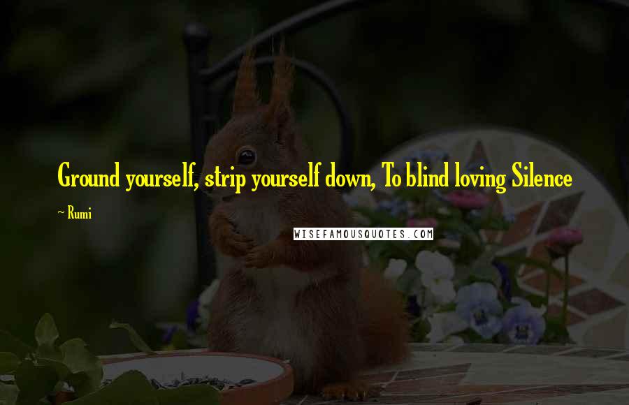 Rumi Quotes: Ground yourself, strip yourself down, To blind loving Silence
