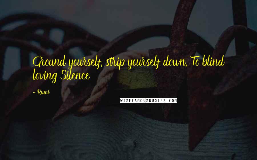 Rumi Quotes: Ground yourself, strip yourself down, To blind loving Silence