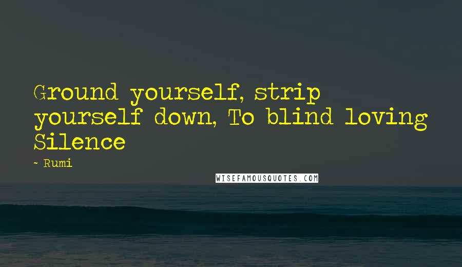 Rumi Quotes: Ground yourself, strip yourself down, To blind loving Silence