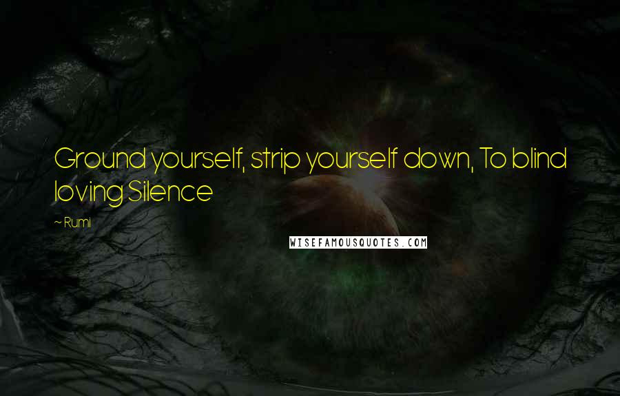 Rumi Quotes: Ground yourself, strip yourself down, To blind loving Silence