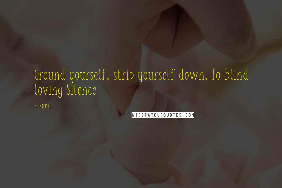 Rumi Quotes: Ground yourself, strip yourself down, To blind loving Silence