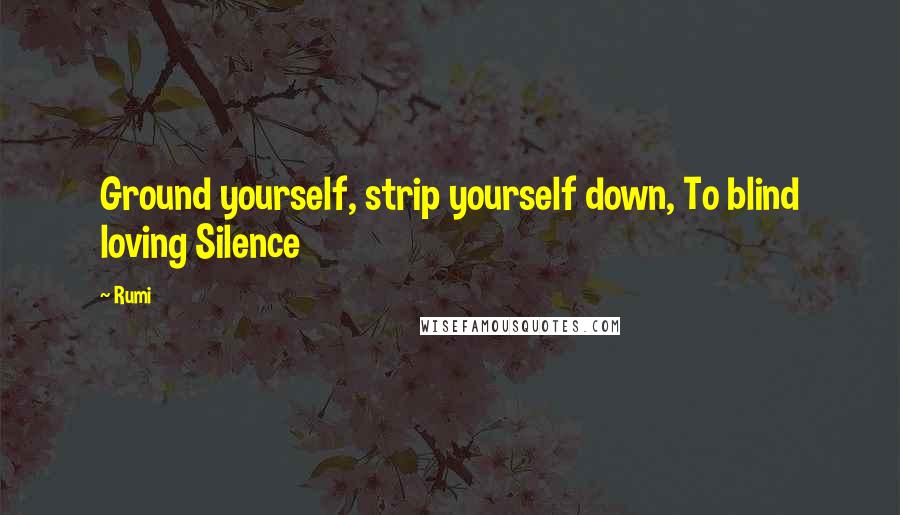 Rumi Quotes: Ground yourself, strip yourself down, To blind loving Silence