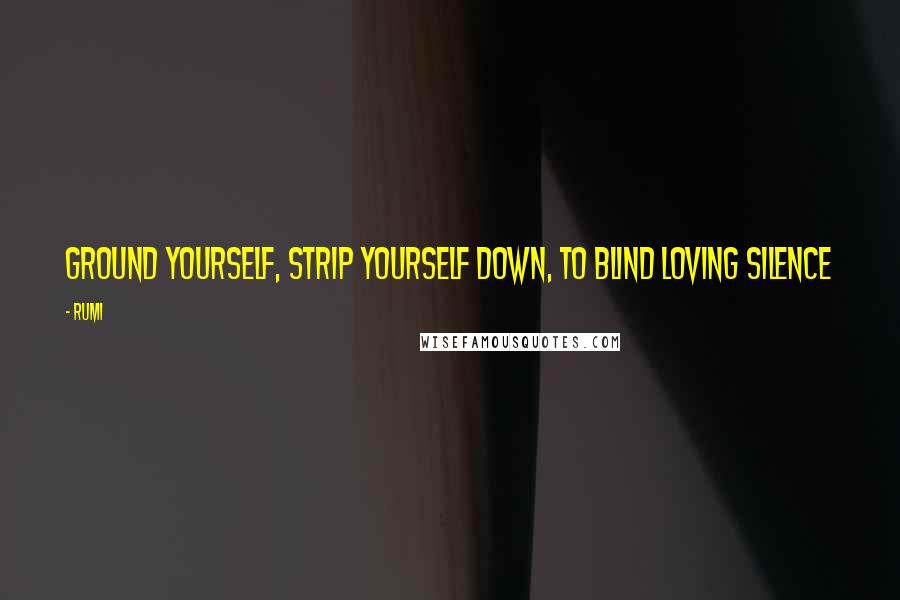 Rumi Quotes: Ground yourself, strip yourself down, To blind loving Silence