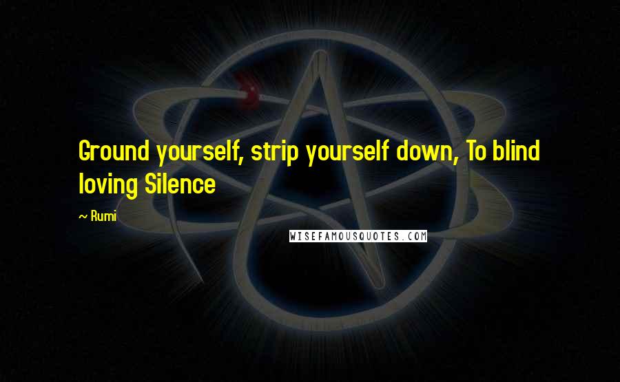 Rumi Quotes: Ground yourself, strip yourself down, To blind loving Silence