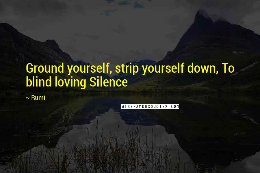 Rumi Quotes: Ground yourself, strip yourself down, To blind loving Silence
