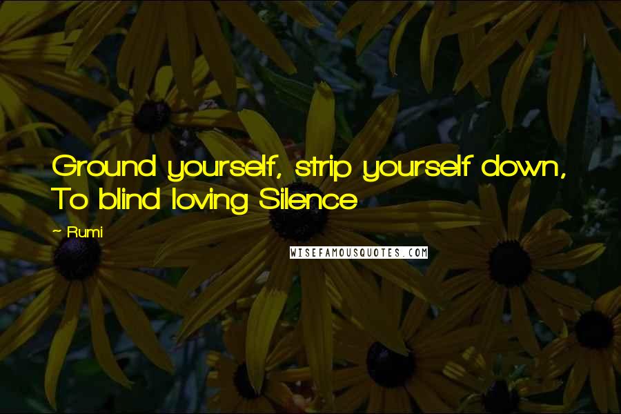Rumi Quotes: Ground yourself, strip yourself down, To blind loving Silence