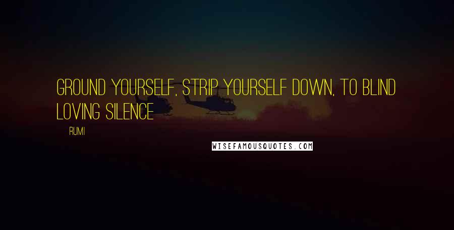 Rumi Quotes: Ground yourself, strip yourself down, To blind loving Silence
